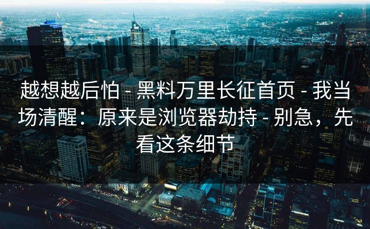 越想越后怕 - 黑料万里长征首页 - 我当场清醒：原来是浏览器劫持 - 别急，先看这条细节