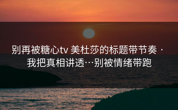 别再被糖心tv 美杜莎的标题带节奏 · 我把真相讲透…别被情绪带跑