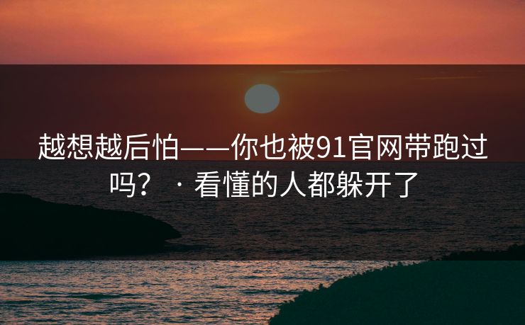 越想越后怕——你也被91官网带跑过吗？ · 看懂的人都躲开了