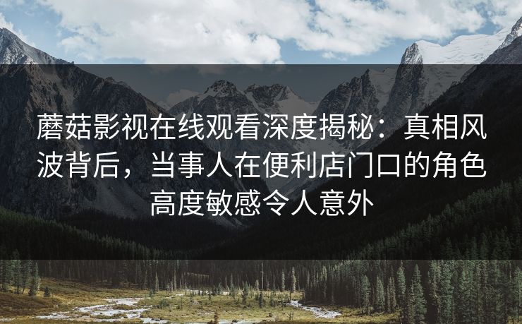 蘑菇影视在线观看深度揭秘：真相风波背后，当事人在便利店门口的角色高度敏感令人意外