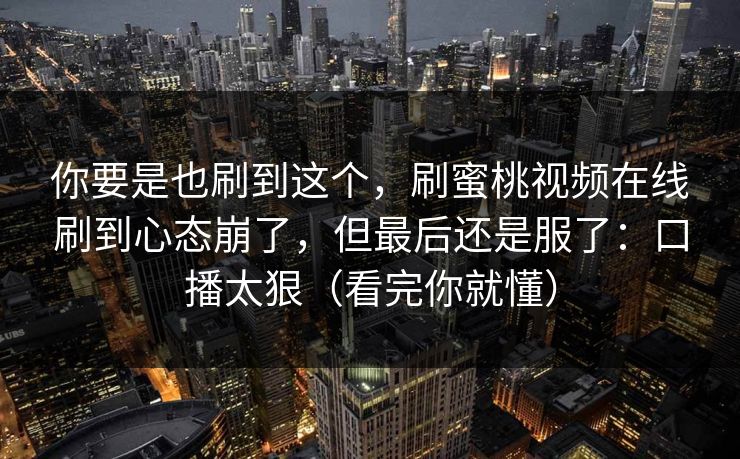 你要是也刷到这个，刷蜜桃视频在线刷到心态崩了，但最后还是服了：口播太狠（看完你就懂）