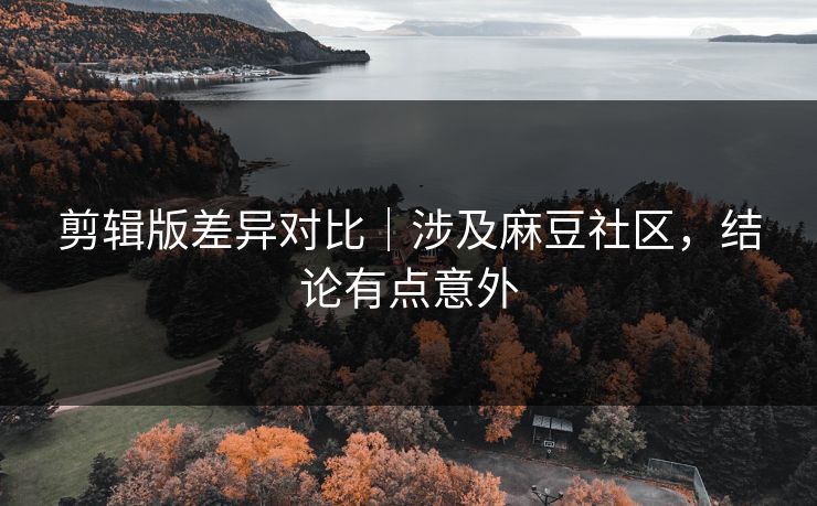 剪辑版差异对比｜涉及麻豆社区，结论有点意外