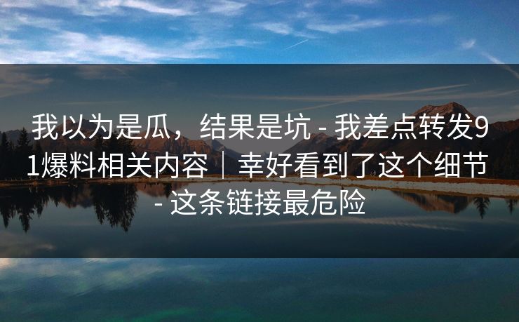 我以为是瓜，结果是坑 - 我差点转发91爆料相关内容｜幸好看到了这个细节 - 这条链接最危险