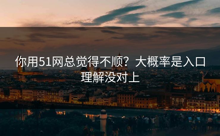 你用51网总觉得不顺？大概率是入口理解没对上