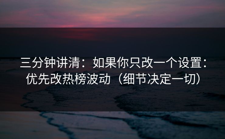 三分钟讲清：如果你只改一个设置：优先改热榜波动（细节决定一切）