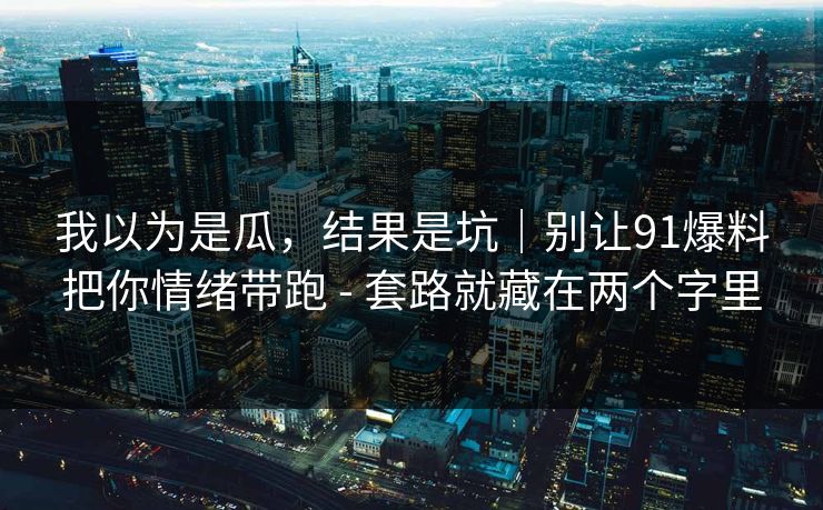 我以为是瓜，结果是坑｜别让91爆料把你情绪带跑 - 套路就藏在两个字里