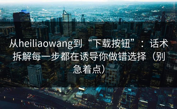 从heiliaowang到“下载按钮”：话术拆解每一步都在诱导你做错选择（别急着点）
