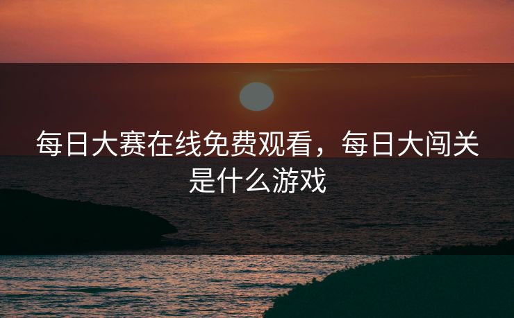 每日大赛在线免费观看，每日大闯关是什么游戏