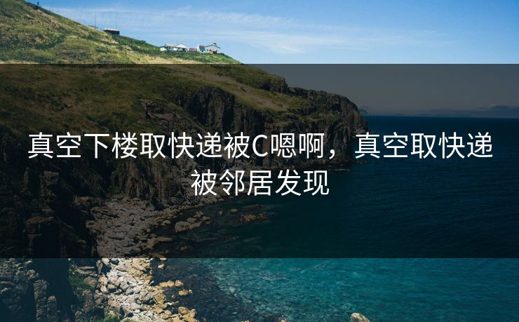 真空下楼取快递被C嗯啊，真空取快递被邻居发现
