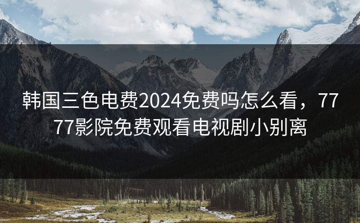 韩国三色电费2024免费吗怎么看，7777影院免费观看电视剧小别离