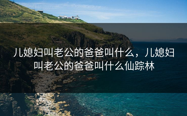 儿媳妇叫老公的爸爸叫什么，儿媳妇叫老公的爸爸叫什么仙踪林