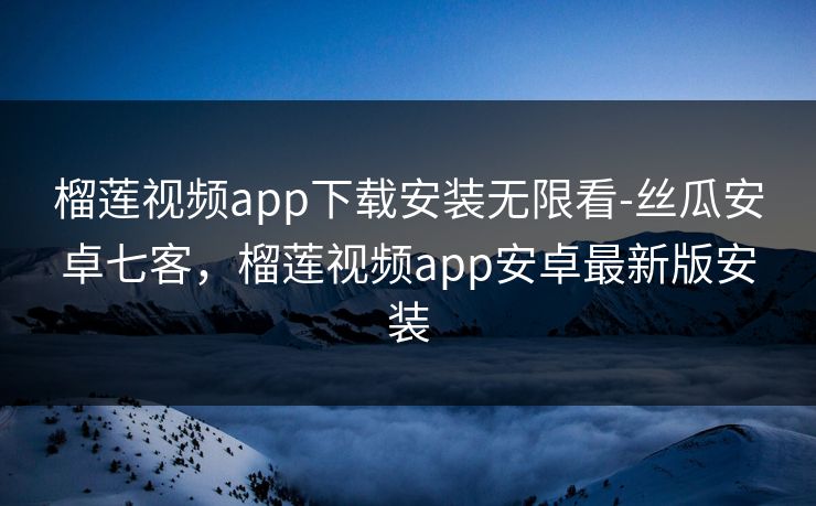 榴莲视频app下载安装无限看-丝瓜安卓七客，榴莲视频app安卓最新版安装