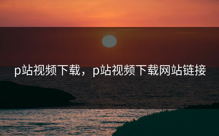 p站视频下载，p站视频下载网站链接