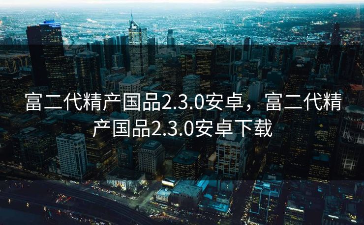 富二代精产国品2.3.0安卓，富二代精产国品2.3.0安卓下载  第1张