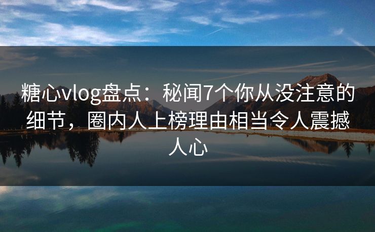 糖心vlog盘点：秘闻7个你从没注意的细节，圈内人上榜理由相当令人震撼人心