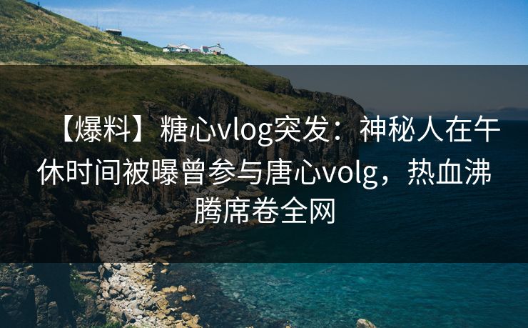 【爆料】糖心vlog突发：神秘人在午休时间被曝曾参与唐心volg，热血沸腾席卷全网