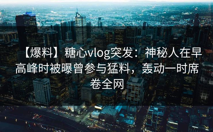 【爆料】糖心vlog突发：神秘人在早高峰时被曝曾参与猛料，轰动一时席卷全网