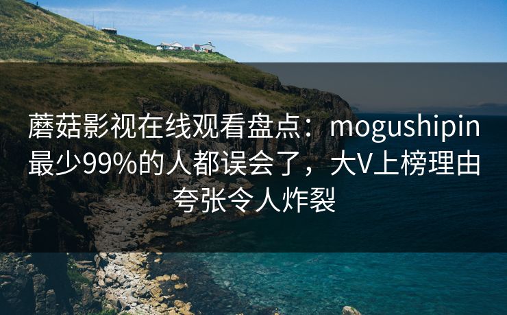 蘑菇影视在线观看盘点：mogushipin最少99%的人都误会了，大V上榜理由夸张令人炸裂