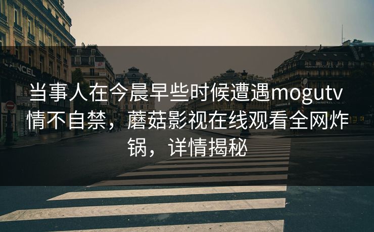 当事人在今晨早些时候遭遇mogutv 情不自禁，蘑菇影视在线观看全网炸锅，详情揭秘