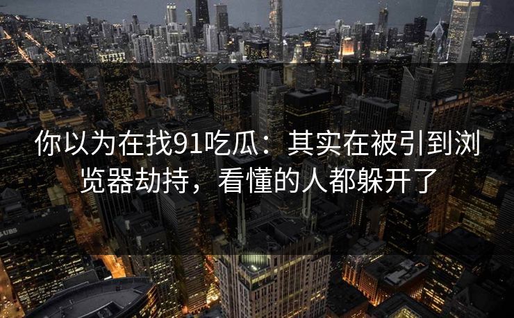 你以为在找91吃瓜：其实在被引到浏览器劫持，看懂的人都躲开了