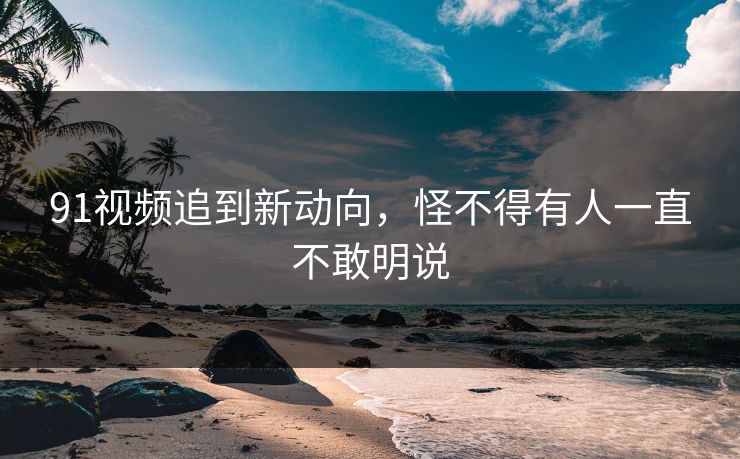 91视频追到新动向，怪不得有人一直不敢明说