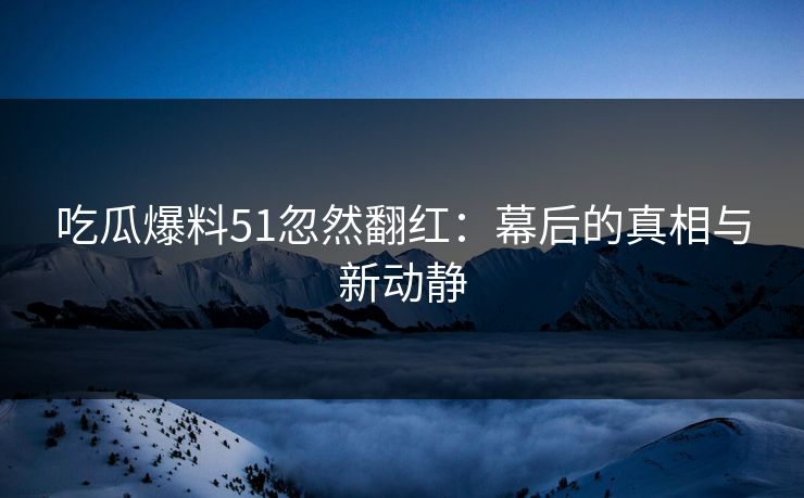 吃瓜爆料51忽然翻红：幕后的真相与新动静