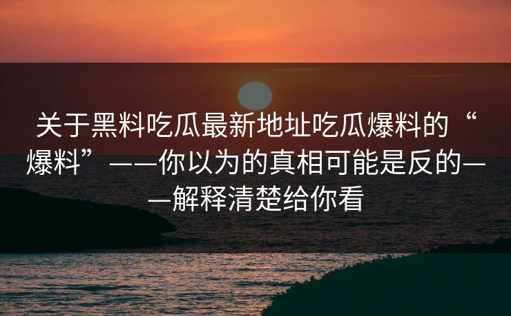 关于黑料吃瓜最新地址吃瓜爆料的“爆料”——你以为的真相可能是反的——解释清楚给你看
