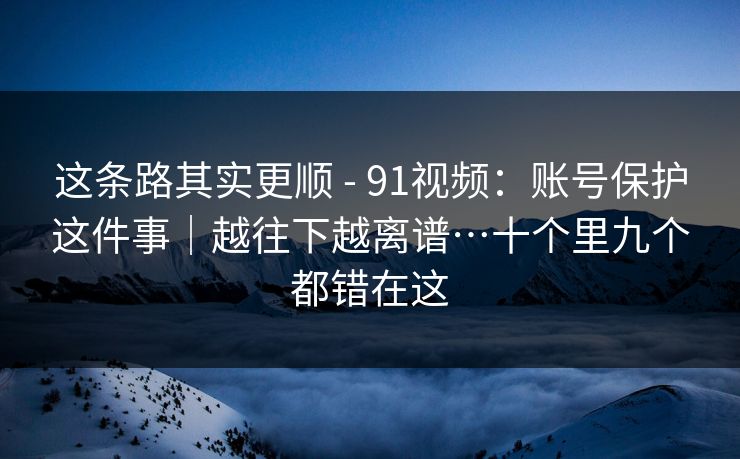 这条路其实更顺 - 91视频：账号保护这件事｜越往下越离谱…十个里九个都错在这
