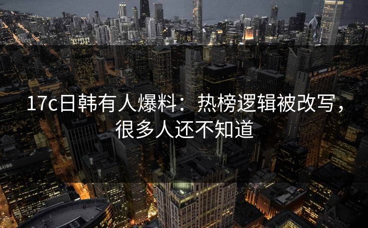 17c日韩有人爆料：热榜逻辑被改写，很多人还不知道
