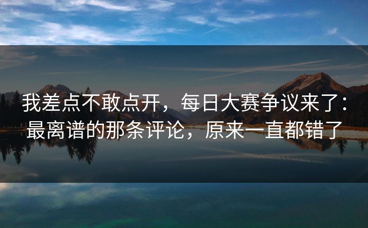 我差点不敢点开，每日大赛争议来了：最离谱的那条评论，原来一直都错了