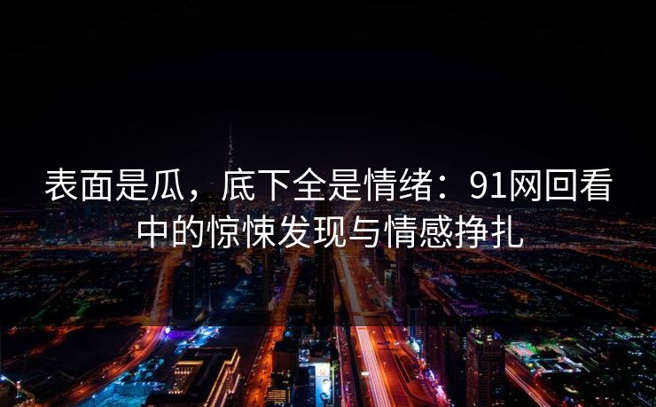 表面是瓜，底下全是情绪：91网回看中的惊悚发现与情感挣扎