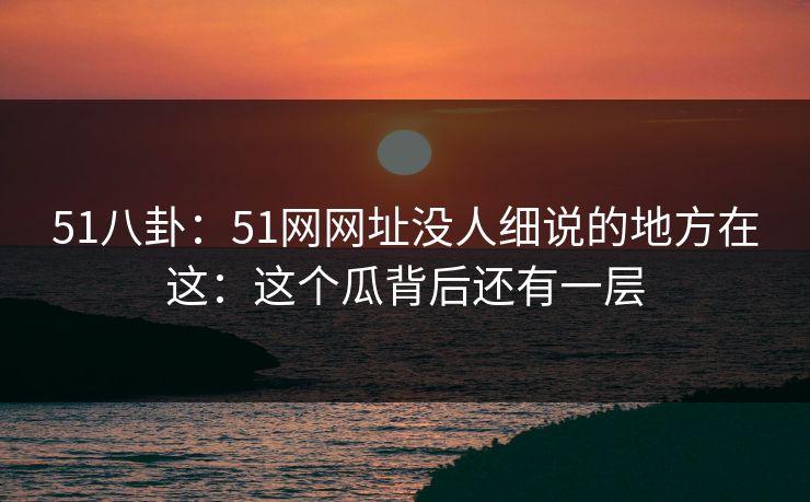 51八卦：51网网址没人细说的地方在这：这个瓜背后还有一层