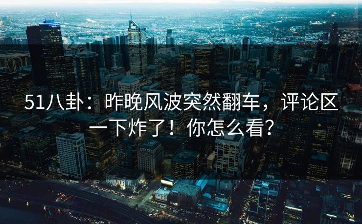 51八卦：昨晚风波突然翻车，评论区一下炸了！你怎么看？