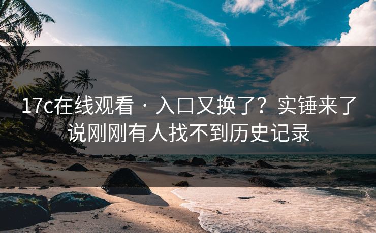 17c在线观看 · 入口又换了？实锤来了说刚刚有人找不到历史记录