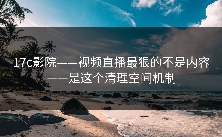 17c影院——视频直播最狠的不是内容——是这个清理空间机制