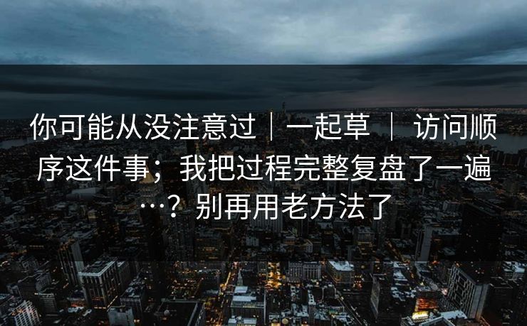 你可能从没注意过｜一起草 ｜ 访问顺序这件事；我把过程完整复盘了一遍…？别再用老方法了