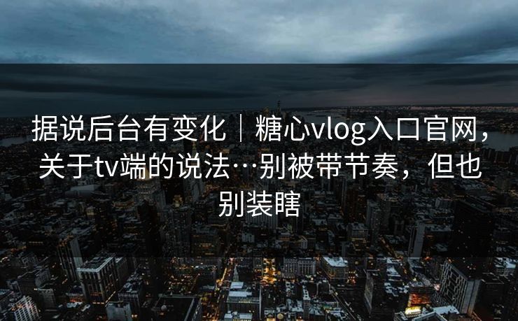 据说后台有变化｜糖心vlog入口官网，关于tv端的说法…别被带节奏，但也别装瞎