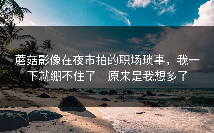 蘑菇影像在夜市拍的职场琐事，我一下就绷不住了｜原来是我想多了