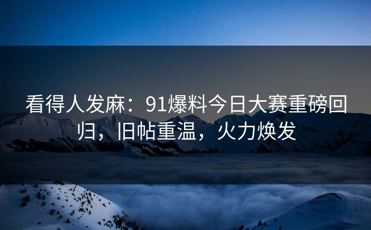 看得人发麻：91爆料今日大赛重磅回归，旧帖重温，火力焕发