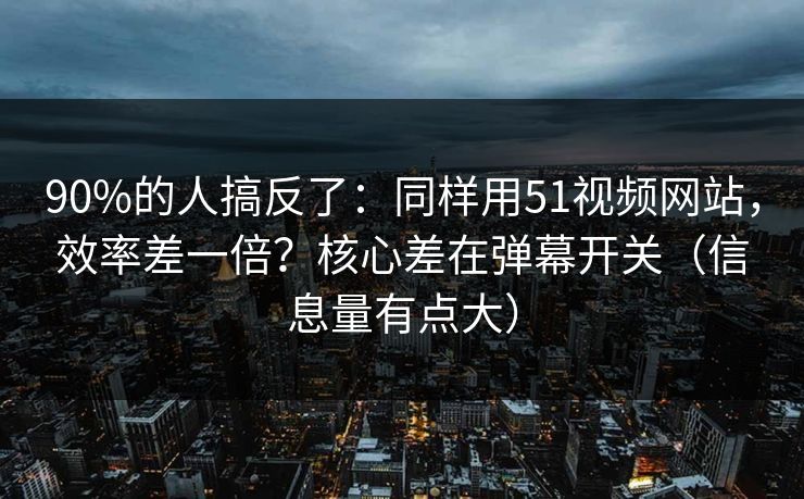 90%的人搞反了：同样用51视频网站，效率差一倍？核心差在弹幕开关（信息量有点大）