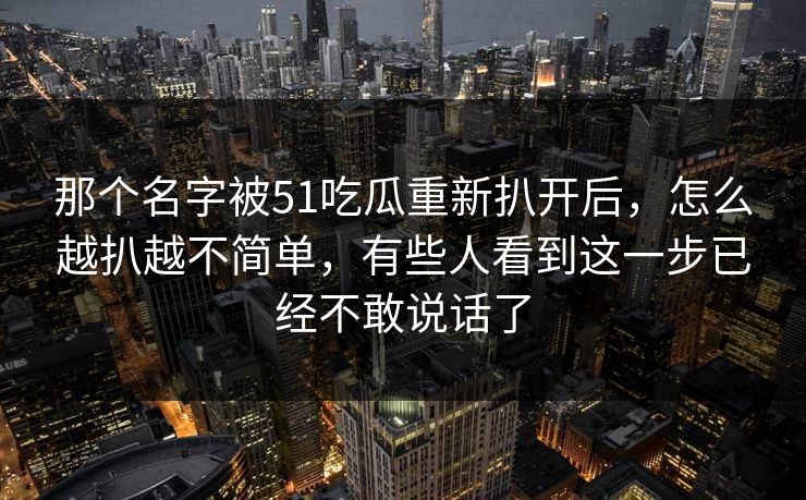 那个名字被51吃瓜重新扒开后，怎么越扒越不简单，有些人看到这一步已经不敢说话了