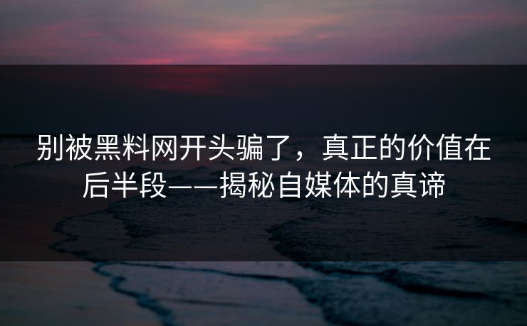 别被黑料网开头骗了，真正的价值在后半段——揭秘自媒体的真谛