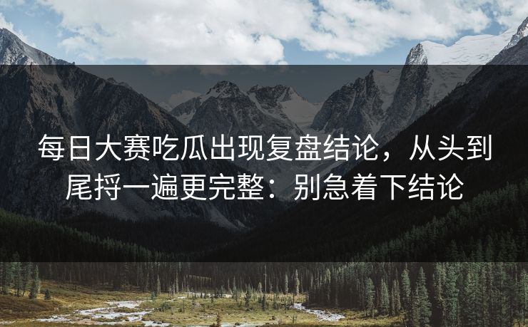 每日大赛吃瓜出现复盘结论，从头到尾捋一遍更完整：别急着下结论