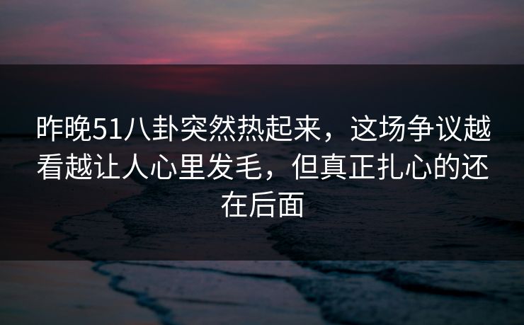 昨晚51八卦突然热起来，这场争议越看越让人心里发毛，但真正扎心的还在后面