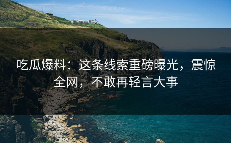 吃瓜爆料：这条线索重磅曝光，震惊全网，不敢再轻言大事